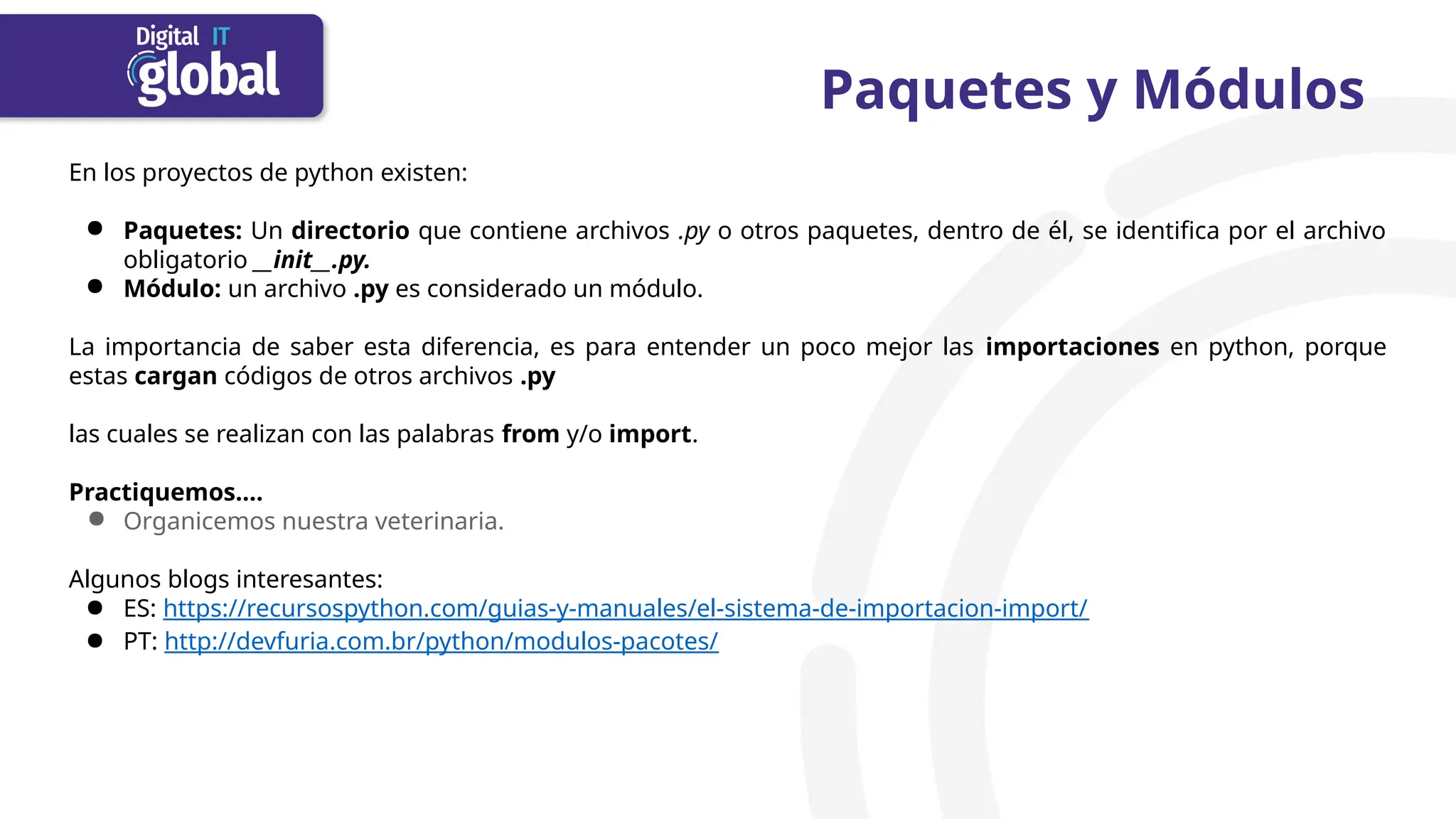 Paquetes y Módulos
En los proyectos de python existen:
● Paquetes: Un directorio que contiene archivos .py o otros paquetes, dentro de él, se identifica por el archivo
obligatorio __init__.py.
● Módulo: un archivo .py es considerado un módulo.
La importancia de saber esta diferencia, es para entender un poco mejor las importaciones en python, porque
estas cargan códigos de otros archivos .py
las cuales se realizan con las palabras from y/o import.
Practiquemos….
● Organicemos nuestra veterinaria.
Algunos blogs interesantes:
● ES: https://recursospython.com/guias-y-manuales/el-sistema-de-importacion-import/
● PT: http://devfuria.com.br/python/modulos-pacotes/
 