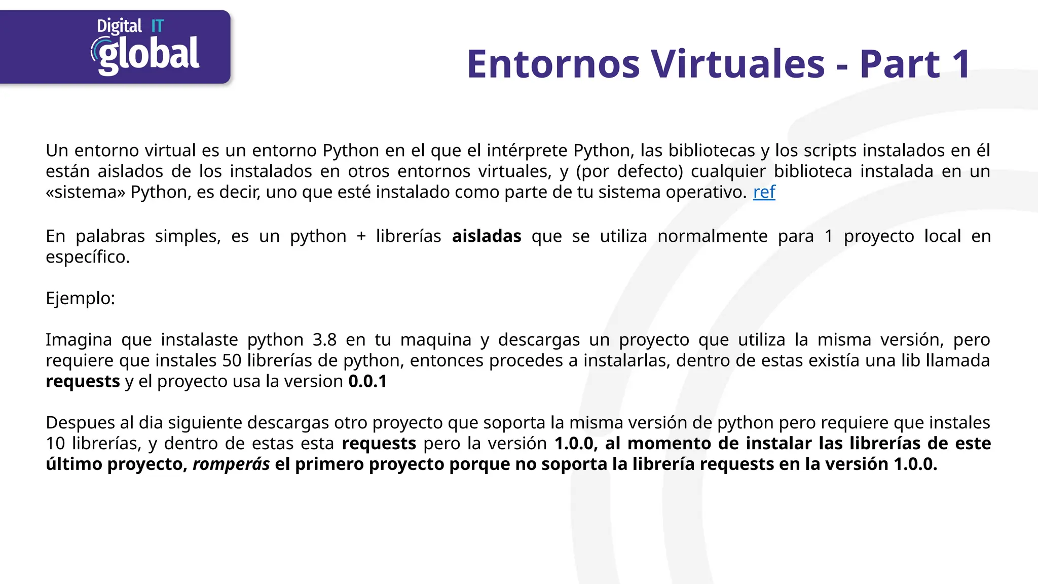 Entornos Virtuales - Part 1
Un entorno virtual es un entorno Python en el que el intérprete Python, las bibliotecas y los scripts instalados en él
están aislados de los instalados en otros entornos virtuales, y (por defecto) cualquier biblioteca instalada en un
«sistema» Python, es decir, uno que esté instalado como parte de tu sistema operativo. ref
En palabras simples, es un python + librerías aisladas que se utiliza normalmente para 1 proyecto local en
específico.
Ejemplo:
Imagina que instalaste python 3.8 en tu maquina y descargas un proyecto que utiliza la misma versión, pero
requiere que instales 50 librerías de python, entonces procedes a instalarlas, dentro de estas existía una lib llamada
requests y el proyecto usa la version 0.0.1
Despues al dia siguiente descargas otro proyecto que soporta la misma versión de python pero requiere que instales
10 librerías, y dentro de estas esta requests pero la versión 1.0.0, al momento de instalar las librerías de este
último proyecto, romperás el primero proyecto porque no soporta la librería requests en la versión 1.0.0.
 