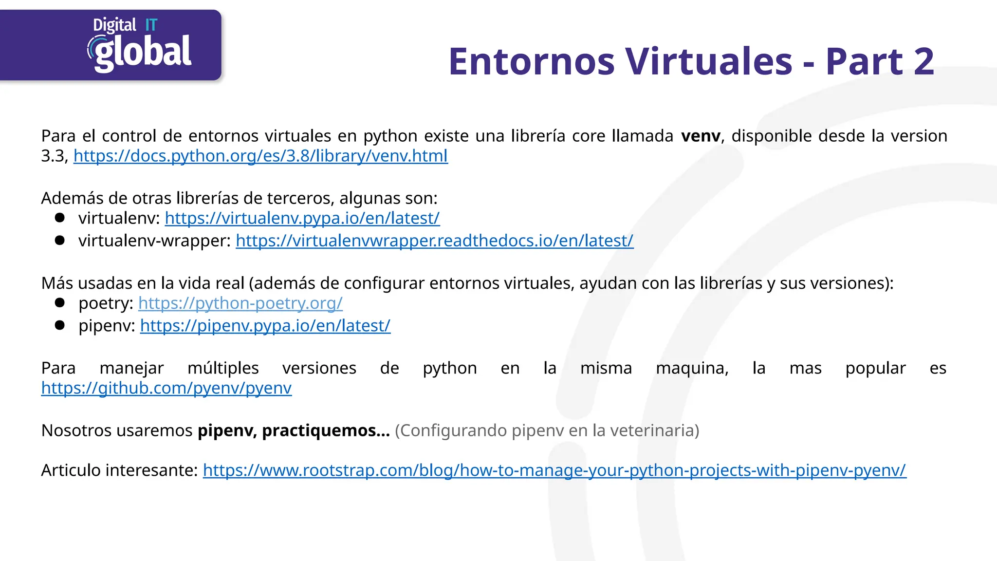 Entornos Virtuales - Part 2
Para el control de entornos virtuales en python existe una librería core llamada venv, disponible desde la version
3.3, https://docs.python.org/es/3.8/library/venv.html
Además de otras librerías de terceros, algunas son:
● virtualenv: https://virtualenv.pypa.io/en/latest/
● virtualenv-wrapper: https://virtualenvwrapper.readthedocs.io/en/latest/
Más usadas en la vida real (además de configurar entornos virtuales, ayudan con las librerías y sus versiones):
● poetry: https://python-poetry.org/
● pipenv: https://pipenv.pypa.io/en/latest/
Para manejar múltiples versiones de python en la misma maquina, la mas popular es
https://github.com/pyenv/pyenv
Nosotros usaremos pipenv, practiquemos… (Configurando pipenv en la veterinaria)
Articulo interesante: https://www.rootstrap.com/blog/how-to-manage-your-python-projects-with-pipenv-pyenv/
 
