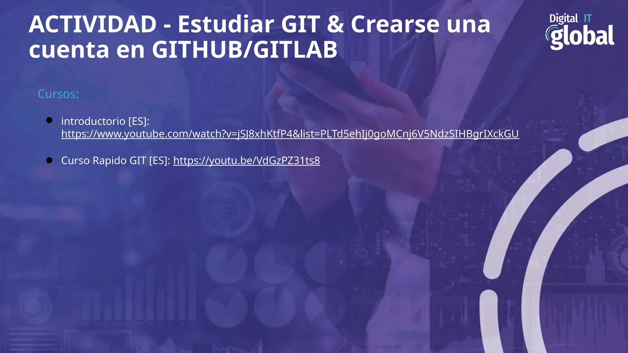 ACTIVIDAD - Estudiar GIT & Crearse una
cuenta en GITHUB/GITLAB
Cursos:
● introductorio [ES]:
https://www.youtube.com/watch?v=jSJ8xhKtfP4&list=PLTd5ehIj0goMCnj6V5NdzSIHBgrIXckGU
● Curso Rapido GIT [ES]: https://youtu.be/VdGzPZ31ts8
 