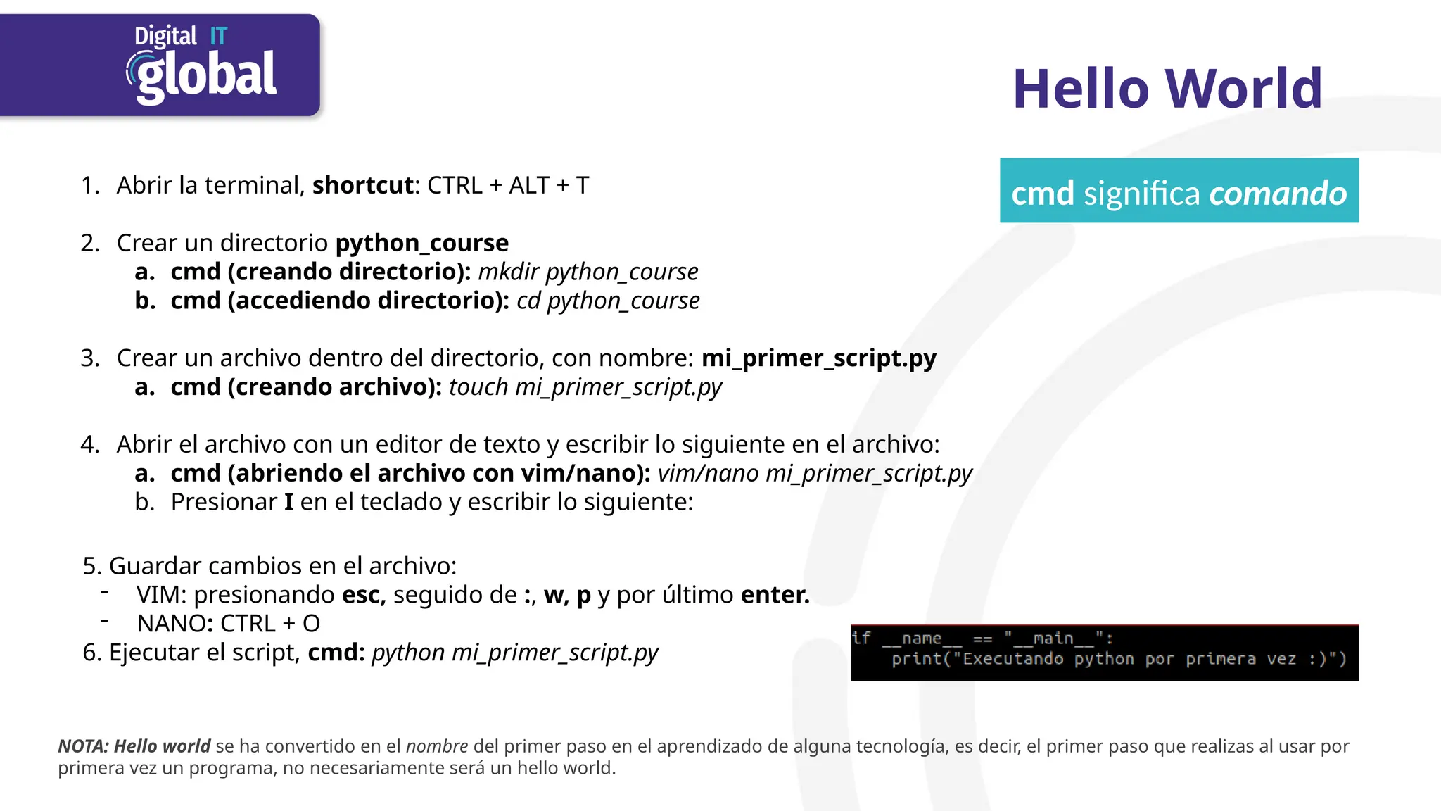 Hello World
1. Abrir la terminal, shortcut: CTRL + ALT + T
2. Crear un directorio python_course
a. cmd (creando directorio): mkdir python_course
b. cmd (accediendo directorio): cd python_course
3. Crear un archivo dentro del directorio, con nombre: mi_primer_script.py
a. cmd (creando archivo): touch mi_primer_script.py
4. Abrir el archivo con un editor de texto y escribir lo siguiente en el archivo:
a. cmd (abriendo el archivo con vim/nano): vim/nano mi_primer_script.py
b. Presionar I en el teclado y escribir lo siguiente:
5. Guardar cambios en el archivo:
- VIM: presionando esc, seguido de :, w, p y por último enter.
- NANO: CTRL + O
6. Ejecutar el script, cmd: python mi_primer_script.py
cmd significa comando
NOTA: Hello world se ha convertido en el nombre del primer paso en el aprendizado de alguna tecnología, es decir, el primer paso que realizas al usar por
primera vez un programa, no necesariamente será un hello world.
 