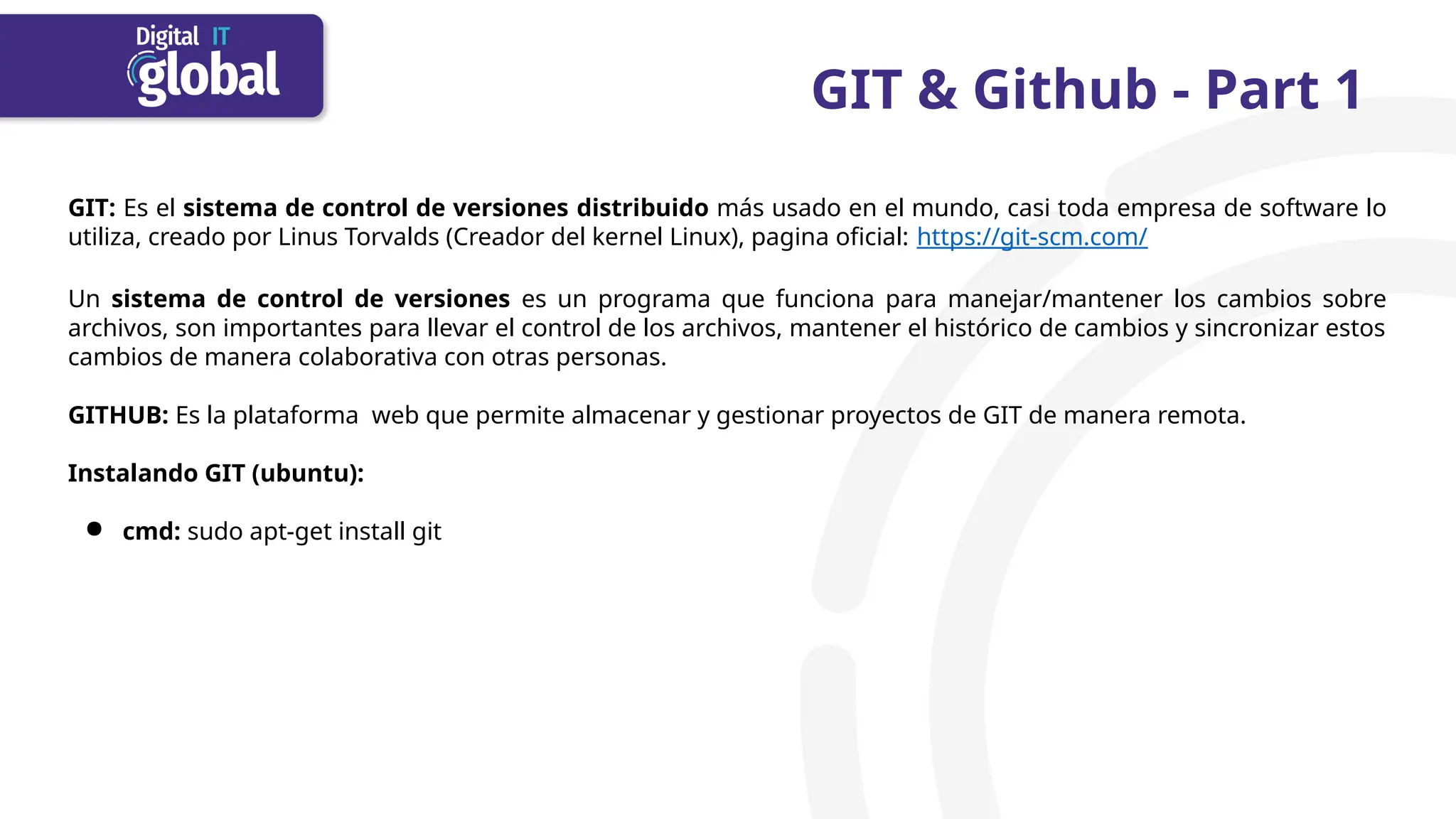 GIT & Github - Part 1
GIT: Es el sistema de control de versiones distribuido más usado en el mundo, casi toda empresa de software lo
utiliza, creado por Linus Torvalds (Creador del kernel Linux), pagina oficial: https://git-scm.com/
Un sistema de control de versiones es un programa que funciona para manejar/mantener los cambios sobre
archivos, son importantes para llevar el control de los archivos, mantener el histórico de cambios y sincronizar estos
cambios de manera colaborativa con otras personas.
GITHUB: Es la plataforma web que permite almacenar y gestionar proyectos de GIT de manera remota.
Instalando GIT (ubuntu):
● cmd: sudo apt-get install git
 