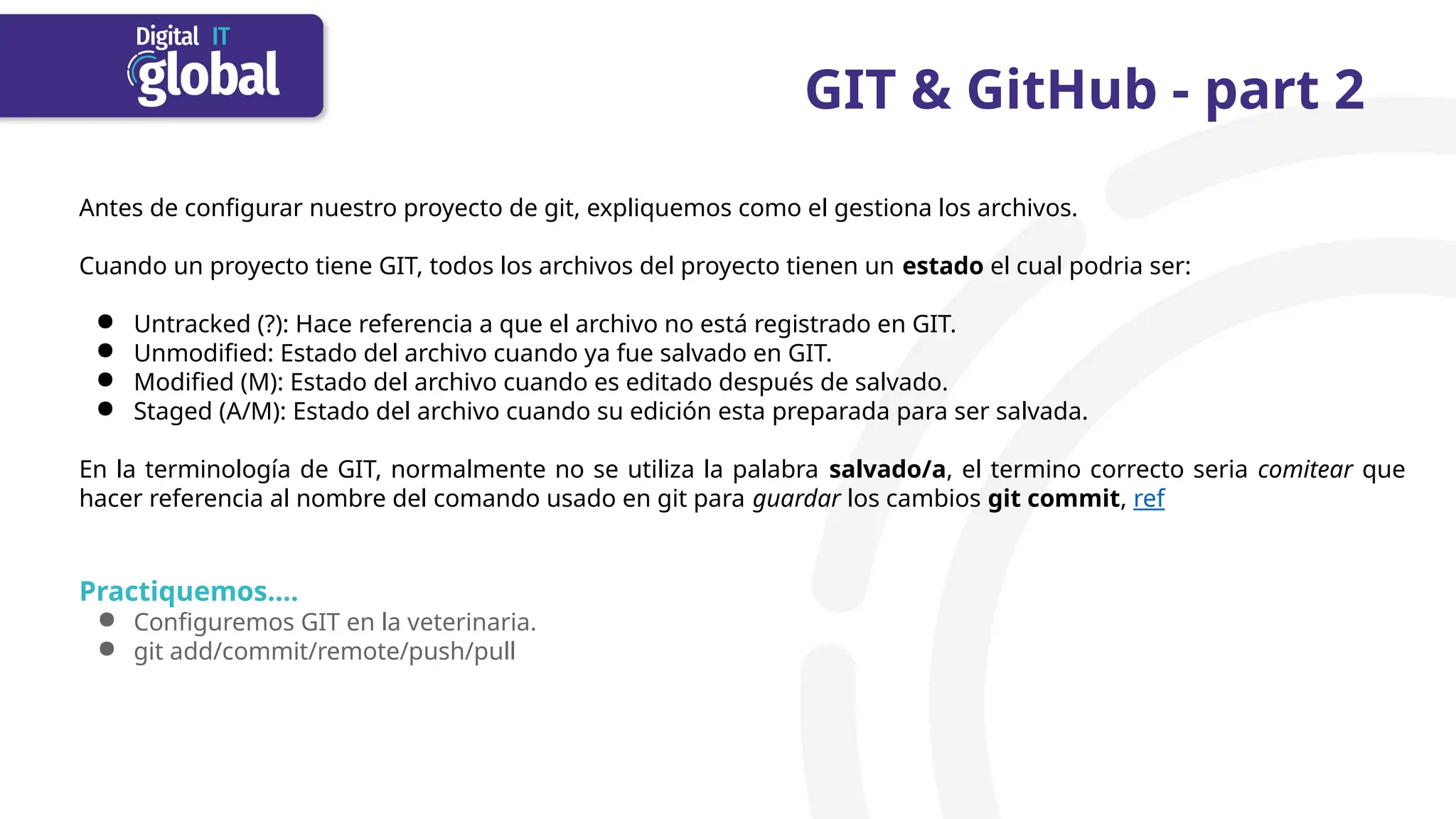 GIT & GitHub - part 2
Antes de configurar nuestro proyecto de git, expliquemos como el gestiona los archivos.
Cuando un proyecto tiene GIT, todos los archivos del proyecto tienen un estado el cual podria ser:
● Untracked (?): Hace referencia a que el archivo no está registrado en GIT.
● Unmodified: Estado del archivo cuando ya fue salvado en GIT.
● Modified (M): Estado del archivo cuando es editado después de salvado.
● Staged (A/M): Estado del archivo cuando su edición esta preparada para ser salvada.
En la terminología de GIT, normalmente no se utiliza la palabra salvado/a, el termino correcto seria comitear que
hacer referencia al nombre del comando usado en git para guardar los cambios git commit, ref
Practiquemos….
● Configuremos GIT en la veterinaria.
● git add/commit/remote/push/pull
 