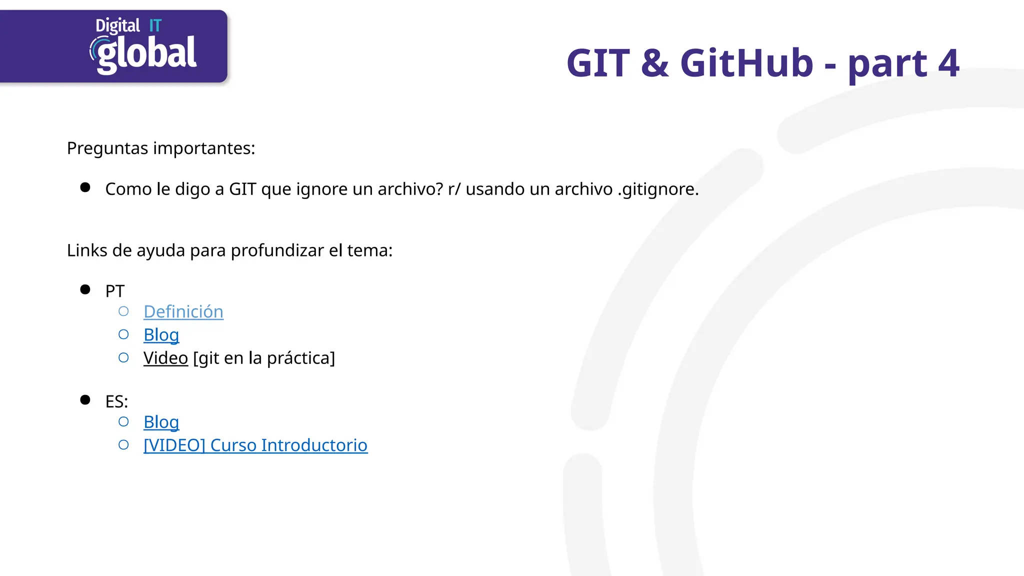 GIT & GitHub - part 4
Preguntas importantes:
● Como le digo a GIT que ignore un archivo? r/ usando un archivo .gitignore.
Links de ayuda para profundizar el tema:
● PT
○ Definición
○ Blog
○ Video [git en la práctica]
● ES:
○ Blog
○ [VIDEO] Curso Introductorio
 
