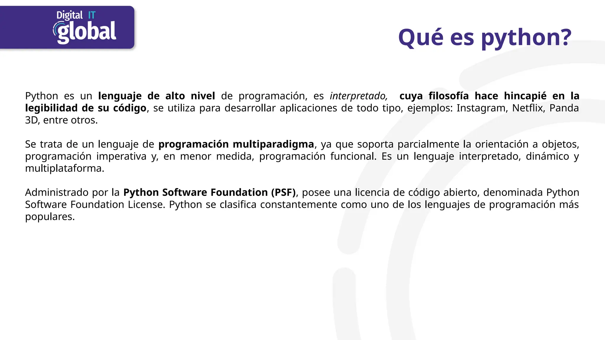 Qué es python?
Python es un lenguaje de alto nivel de programación, es interpretado, cuya filosofía hace hincapié en la
legibilidad de su código, se utiliza para desarrollar aplicaciones de todo tipo, ejemplos: Instagram, Netflix, Panda
3D, entre otros.​
Se trata de un lenguaje de programación multiparadigma, ya que soporta parcialmente la orientación a objetos,
programación imperativa y, en menor medida, programación funcional. Es un lenguaje interpretado, dinámico y
multiplataforma.
Administrado por la Python Software Foundation (PSF), posee una licencia de código abierto, denominada Python
Software Foundation License. Python se clasifica constantemente como uno de los lenguajes de programación más
populares.
 