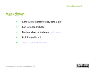 Santiago Mota (santiago_mota@yahoo.es)
Introducción a R
Markdown
■
Genera directamente doc, html y pdf
■
Con la salida incluida
■
Publicar directamente en rpubs.com
■
Incluido en Rstudio
■
Tutorial de R Markdown
 
