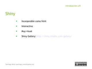 Santiago Mota (santiago_mota@yahoo.es)
Introducción a R
Shiny
■
Incorporable como html
■
Interactivo
■
Muy visual
■
Shiny Gallery: http://shiny.rstudio.com/gallery/
 