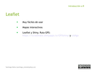 Santiago Mota (santiago_mota@yahoo.es)
Introducción a R
Leaflet
■
Muy fáciles de usar
■
Mapas interactivos
■
Leaflet y Shiny. Ruta GPS:
https://rcrastinate.shinyapps.io/GPXshiny/y código
 