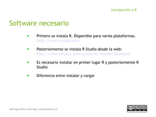 Santiago Mota (santiago_mota@yahoo.es)
Introducción a R
Software necesario
■
Primero se instala R. Disponible para varias plataformas.
http://cran.rstudio.com
■
Posteriormente se instala R Studio desde la web:
http://www.rstudio.com/products/rstudio/download
■
Es necesario instalar en primer lugar R y posteriormente R
Studio
■
Diferencia entre instalar y cargar
 