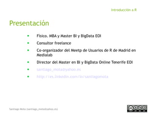 Santiago Mota (santiago_mota@yahoo.es)
Introducción a R
Presentación
■
Físico. MBA y Master BI y BigData EOI
■
Consultor freelance
■
Co-organizador del Meetp de Usuarios de R de Madrid en
Medialab
■
Director del Master en BI y BigData Online Tenerife EOI
■
santiago_mota@yahoo.es
■
http://es.linkedin.com/in/santiagomota
 