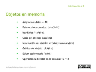 Santiago Mota (santiago_mota@yahoo.es)
Introducción a R
Objetos en memoria
■
Asignación: datos <- 10
■
Datasets incorporados: data("iris")
■
head(iris) / tail(iris)
■
Clase del objeto: class(iris)
■
Información del objeto: str(iris) y summary(iris)
■
Gráfico del objeto: plot(iris)
■
Editar estilo excel: fix(iris)
■
Operaciones directas en la consola: 10 * 12
 