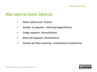 Santiago Mota (santiago_mota@yahoo.es)
Introducción a R
Mas operaciones básicas
■
Editar estilo excel: fix(iris)
■
Instalar un paquete: install.packages(lattice)
■
Cargar paquete: library(lattice)
■
Demo del paquete: demo(lattice)
■
Numero de filas/columnas: nrow(lattice)/ncol(lattice)
 