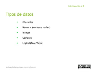 Santiago Mota (santiago_mota@yahoo.es)
Introducción a R
Tipos de datos
■
Character
■
Numeric (numeros reales)
■
Integer
■
Complex
■
Logical(True/False)
 