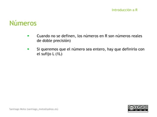 Santiago Mota (santiago_mota@yahoo.es)
Introducción a R
Números
■
Cuando no se definen, los números en R son números reales
de doble precisión)
■
Si queremos que el número sea entero, hay que definirlo con
el sufijo L (1L)
 