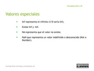Santiago Mota (santiago_mota@yahoo.es)
Introducción a R
Valores especiales
■
Inf representa el infinito (1/0 sería Inf).
■
Existe Inf y -Inf.
■
NA representa que el valor no existe.
■
NaN que representa un valor indefinido o desconocido (Not a
Number).
 