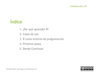 Santiago Mota (santiago_mota@yahoo.es)
Introducción a R
1. ¿Por qué aprender R?
2. Casos de uso
3. R como entorno de programación
4. Primeros pasos
5. Donde Continuar
Índice
 