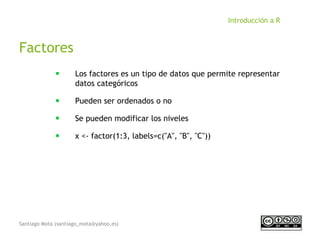 Santiago Mota (santiago_mota@yahoo.es)
Introducción a R
Factores
■
Los factores es un tipo de datos que permite representar
datos categóricos
■
Pueden ser ordenados o no
■
Se pueden modificar los niveles
■
x <- factor(1:3, labels=c("A", "B", "C"))
 