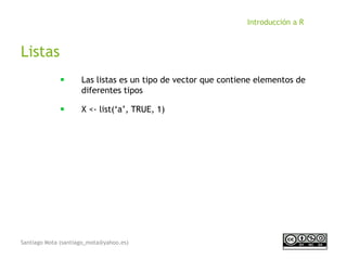 Santiago Mota (santiago_mota@yahoo.es)
Introducción a R
Listas
■
Las listas es un tipo de vector que contiene elementos de
diferentes tipos
■
X <- list(‘a’, TRUE, 1)
 