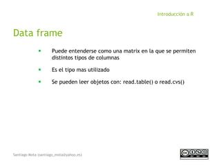 Santiago Mota (santiago_mota@yahoo.es)
Introducción a R
Data frame
■
Puede entenderse como una matrix en la que se permiten
distintos tipos de columnas
■
Es el tipo mas utilizado
■
Se pueden leer objetos con: read.table() o read.cvs()
 