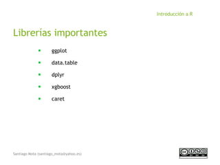 Santiago Mota (santiago_mota@yahoo.es)
Introducción a R
Librerías importantes
■
ggplot
■
data.table
■
dplyr
■
xgboost
■
caret
 