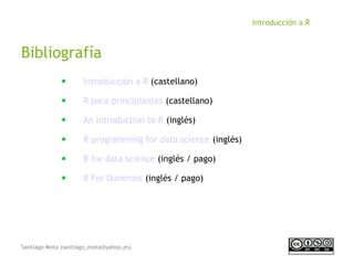 Santiago Mota (santiago_mota@yahoo.es)
Introducción a R
Bibliografía
■
Introducción a R (castellano)
■
R para principiantes (castellano)
■
An introduction to R (inglés)
■
R programming for data science (inglés)
■
R for data science (inglés / pago)
■
R For Dummies (inglés / pago)
 