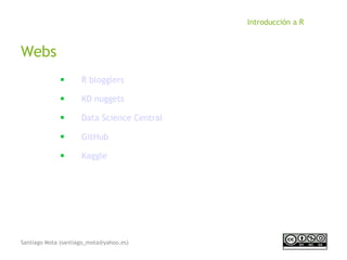Santiago Mota (santiago_mota@yahoo.es)
Introducción a R
Webs
■
R blogglers
■
KD nuggets
■
Data Science Central
■
GitHub
■
Kaggle
 