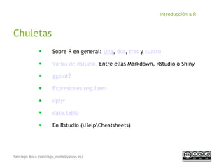 Santiago Mota (santiago_mota@yahoo.es)
Introducción a R
Chuletas
■
Sobre R en general: Una, dos, tres y cuatro
■
Varias de Rstudio. Entre ellas Markdown, Rstudio o Shiny
■
ggplot2
■
Expresiones regulares
■
dplyr
■
data.table
■
En Rstudio (HelpCheatsheets)
 