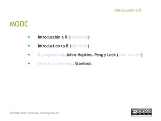 Santiago Mota (santiago_mota@yahoo.es)
Introducción a R
MOOC
■
Introducción a R (Datacamp)
■
Introduction to R (MIcrosoft)
■
R programming Johns Hopkins. Peng y Leek (data science)
■
Statistical Learning. Stanford.
 