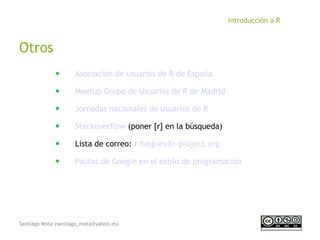 Santiago Mota (santiago_mota@yahoo.es)
Introducción a R
Otros
■
Asociación de usuarios de R de España
■
Meetup Grupo de Usuarios de R de Madrid
■
Jornadas nacionales de usuarios de R
■
Stackoverflow (poner [r] en la búsqueda)
■
Lista de correo: r-help-es@r-project.org
■
Pautas de Google en el estilo de programación
 