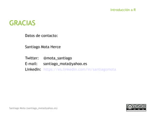 Santiago Mota (santiago_mota@yahoo.es)
Introducción a R
GRACIAS
Datos de contacto:
Santiago Mota Herce
Twitter: @mota_santiago
E-mail: santiago_mota@yahoo.es
LinkedIn: https://es.linkedin.com/in/santiagomota
 