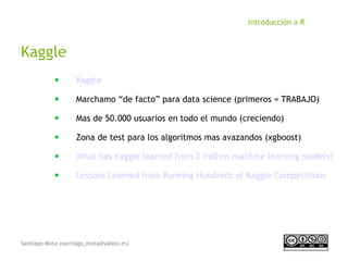 Santiago Mota (santiago_mota@yahoo.es)
Introducción a R
Kaggle
■
Kaggle
■
Marchamo “de facto” para data science (primeros = TRABAJO)
■
Mas de 50.000 usuarios en todo el mundo (creciendo)
■
Zona de test para los algoritmos mas avazandos (xgboost)
■
What has Kaggle learned from 2 million machine learning models?
■
Lessons Learned from Running Hundreds of Kaggle Competitions
 