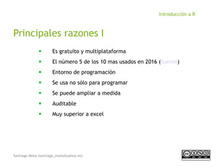 Santiago Mota (santiago_mota@yahoo.es)
Introducción a R
Principales razones I
■
Es gratuito y multiplataforma
■
El número 5 de los 10 mas usados en 2016 (fuente)
■
Entorno de programación
■
Se usa no sólo para programar
■
Se puede ampliar a medida
■
Auditable
■
Muy superior a excel
 