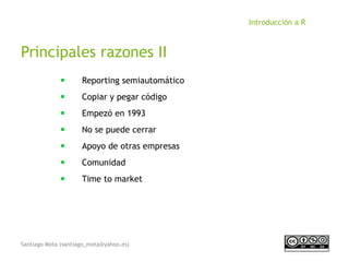 Santiago Mota (santiago_mota@yahoo.es)
Introducción a R
Principales razones II
■
Reporting semiautomático
■
Copiar y pegar código
■
Empezó en 1993
■
No se puede cerrar
■
Apoyo de otras empresas
■
Comunidad
■
Time to market
 