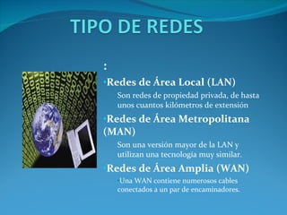 : Redes de Área Local (LAN) Son redes de propiedad privada, de hasta unos cuantos kilómetros de extensión Redes de Área Metropolitana (MAN) Son una versión mayor de la LAN y utilizan una tecnología muy similar. Redes de Área Amplia (WAN) Una WAN contiene numerosos cables conectados a un par de encaminadores.  