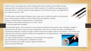 Cable Coaxial.- Se compone de un hilo conductor de cobre envuelto por una malla trenzada
plana que hace las funciones de tierra. entre el hilo conductor y la malla hay una capa gruesa de
material aislante, y todo el conjunto está protegido por una cobertura externa, está disponible en
dos espesores: grueso y fino.
El cable grueso soporta largas distancias, pero es más caro, el cable fino puede ser más práctico
para conectar puntos cercanos, el cable coaxial ofrece las siguientes ventajas:
Soporta comunicaciones en banda ancha y en banda base.
Es útil para varias señales, incluyendo voz, video y datos.
Es una tecnología bien estudiada.
Conexión fibra óptica.- Esta conexión es cara, permite transmitir la información a gran velocidad e impide la
intervención de las líneas, como la señal es transmitida a través de luz, existen muy pocas posibilidades de
interferencias eléctrica o emisión de señal, el cable consta de dos núcleos ópticos, uno interno y otro externo, que
refractan la luz de forma distinta. La fibra está encapsulada en un cable protector , ofrece las siguientes ventajas:
Alta velocidad de transmisión
No emite señales eléctricas o magnéticas, lo cual redunda en la seguridad
Inmunidad frente a interferencias y modulación cruzada.
Mayor economía que el cable coaxial en algunas instalaciones.
Soporta mayores distancias
 