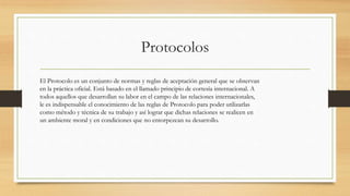 Protocolos
El Protocolo es un conjunto de normas y reglas de aceptación general que se observan
en la práctica oficial. Está basado en el llamado principio de cortesía internacional. A
todos aquellos que desarrollan su labor en el campo de las relaciones internacionales,
le es indispensable el conocimiento de las reglas de Protocolo para poder utilizarlas
como método y técnica de su trabajo y así lograr que dichas relaciones se realicen en
un ambiente moral y en condiciones que no entorpezcan su desarrollo.
 