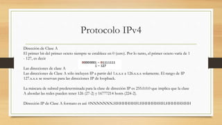 Protocolo IPv4
Dirección de Clase A
El primer bit del primer octeto siempre se establece en 0 (cero). Por lo tanto, el primer octeto varía de 1
- 127, es decir
Las direcciones de clase A
Las direcciones de Clase A sólo incluyen IP a partir del 1.x.x.x a 126.x.x.x solamente. El rango de IP
127.x.x.x se reservan para las direcciones IP de loopback.
La máscara de subred predeterminada para la clase de dirección IP es 255.0.0.0 que implica que la clase
A abordar las redes pueden tener 126 (27-2) y 16777214 hosts (224-2).
Dirección IP de Clase A formato es así: 0NNNNNNN.HHHHHHHH.HHHHHHHH.HHHHHHHH
 