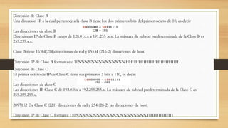Dirección de Clase B
Una dirección IP a la cual pertenece a la clase B tiene los dos primeros bits del primer octeto de 10, es decir
Las direcciones de clase B
Direcciones IP de Clase B rango de 128.0 .x.x a 191.255 .x.x. La máscara de subred predeterminada de la Clase B es
255.255.x.x.
Clase B tiene 16384(214)direcciones de red y 65534 (216-2) direcciones de host.
Dirección IP de Clase B formato es: 10NNNNNN.NNNNNNNN.HHHHHHHH.HHHHHHHH
Dirección de Clase C
El primer octeto de IP de Clase C tiene sus primeros 3 bits a 110, es decir:
Las direcciones de clase C
Las direcciones IP Clase C de 192.0.0.x a 192.255.255.x. La máscara de subred predeterminada de la Clase C es
255.255.255.x.
2097152 Da Clase C (221) direcciones de red y 254 (28-2) las direcciones de host.
Dirección IP de Clase C formato: 110NNNNN.NNNNNNNN.NNNNNNNN.HHHHHHHH
 