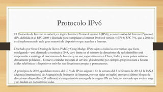 Protocolo IPv6
El Protocolo de Internet versión 6, en inglés: Internet Protocol version 6 (IPv6), es una versión del Internet Protocol
(IP), definida en el RFC 2460 y diseñada para reemplazar a Internet Protocol version 4 (IPv4) RFC 791, que a 2016 se
está implementando en la gran mayoría de dispositivos que acceden a Internet.
Diseñado por Steve Deering de Xerox PARC y Craig Mudge, IPv6 sujeto a todas las normativas que fuera
configurado –está destinado a sustituir a IPv4, cuyo límite en el número de direcciones de red admisibles está
empezando a restringir el crecimiento de Internet y su uso, especialmente en China, India, y otros países asiáticos
densamente poblados–. El nuevo estándar mejorará el servicio globalmente; por ejemplo, proporcionará a futuras
celdas telefónicas y dispositivos móviles sus direcciones propias y permanentes.
A principios de 2010, quedaban menos del 10 % de IP sin asignar.1 En la semana del 3 de febrero de 2011,2 la IANA
(Agencia Internacional de Asignación de Números de Internet, por sus siglas en inglés) entregó el último bloque de
direcciones disponibles (33 millones) a la organización encargada de asignar IPs en Asia, un mercado que está en auge
y no tardará en consumirlas todas.
 