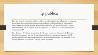 Ip publica
Para que nuestro ordenador, tablet o teléfono móvil pueda acceder a Internet, es necesario
que se identifique de alguna manera de tal modo que podamos recibir la información
solicitada correctamente. Por ese motivo cada ordenador que accede a Internet lo hace
identificándose con un número único e irrepetible. Ese número es lo que denominamos
una dirección IP.
Una dirección IP pública se denomina de tal modo cuando es visible en todo Internet.
Cuando accedemos a Internet desde nuestro ordenador obtenemos una dirección IP
público suministrada por nuestro proveedor de conexión a Internet. Esa dirección IP es
nuestra dirección IP de salida a Internet en ese momento.
 