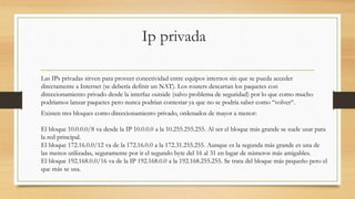 Ip privada
Las IPs privadas sirven para proveer conectividad entre equipos internos sin que se pueda acceder
directamente a Internet (se debería definir un NAT). Los routers descartan los paquetes con
direccionamiento privado desde la interfaz outside (salvo problema de seguridad) por lo que como mucho
podríamos lanzar paquetes pero nunca podrían contestar ya que no se podría saber como “volver“.
Existen tres bloques como direccionamiento privado, ordenados de mayor a menor:
El bloque 10.0.0.0/8 va desde la IP 10.0.0.0 a la 10.255.255.255. Al ser el bloque más grande se suele usar para
la red principal.
El bloque 172.16.0.0/12 va de la 172.16.0.0 a la 172.31.255.255. Aunque es la segunda más grande es una de
las menos utilizadas, seguramente por ir el segundo byte del 16 al 31 en lugar de números más amigables.
El bloque 192.168.0.0/16 va de la IP 192.168.0.0 a la 192.168.255.255. Se trata del bloque más pequeño pero el
que más se usa.
 