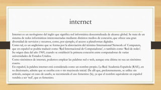 internet
Internet es un neologismo del inglés que significa red informática descentralizada de alcance global. Se trata de un
sistema de redes informáticas interconectadas mediante distintos medios de conexión, que ofrece una gran
diversidad de servicios y recursos, como, por ejemplo, el acceso a plataformas digitales.
Como tal, es un anglicismo que se forma por la abreviación del término International Network of Computers,
que en español se podría traducir como ‘Red Internacional de Computadoras’, o también como ‘Red de redes’.
Su origen data del año 1969, cuando se estableció la primera conexión entre computadoras de varias
universidades de Estados Unidos.
Como sinónimos de internet, podemos emplear las palabras red o web, aunque esta última no sea un sinónimo
exacto.
En español, la palabra internet está considerada como un nombre propio. La Real Academia Española (RAE), en
su diccionario, admite que se escriba con o sin mayúscula inicial. De allí que, preferentemente, se utilice sin
artículo, aunque en caso de usarlo, se recomienda el uso femenino (la), ya que el nombre equivalente en español
vendría a ser ‘red’, que es femenino.
 