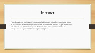 Intranet
Considérela como un sitio web interno, diseñado para ser utilizado dentro de los límites
de la compañía. Lo que distingue una Intranet de un sitio de Internet, es que las intranets
son privadas y la información que en ella reside tiene como objetivo asistir a los
trabajadores en la generación de valor para la empresa.
 