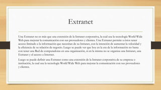 Extranet
Una Extranet no es más que una extensión de la Intranet corporativa, la cual usa la tecnología World Wide
Web para mejorar la comunicación con sus proveedores y clientes. Una Extranet permite a éstos tener
acceso limitado a la información que necesitan de su Intranet, con la intención de aumentar la velocidad y
la eficiencia de su relación de negocio. Luego se puede ver que hoy en la era de la información no basta
con tener una Red de computadoras en una organización, si en la misma no se organiza una Intranet, una
Extranet y el acceso a Internet.
Luego se puede definir una Extranet como una extensión de la Intranet corporativa de su empresa o
institución, la cual usa la tecnología World Wide Web para mejorar la comunicación con sus proveedores
y clientes.
 