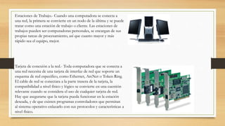 Estaciones de Trabajo.- Cuando una computadora se conecta a
una red, la primera se convierte en un nodo de la última y se puede
tratar como una estación de trabajo o cliente. Las estaciones de
trabajos pueden ser computadoras personales, se encargan de sus
propias tareas de procesamiento, así que cuanto mayor y más
rápido sea el equipo, mejor.
Tarjeta de conexión a la red.- Toda computadora que se conecta a
una red necesita de una tarjeta de interfaz de red que soporte un
esquema de red especifico, como Ethernet, ArcNet o Token Ring.
El cable de red se conectara a la parte trasera de la tarjeta, la
compatibilidad a nivel físico y lógico se convierte en una cuestión
relevante cuando se considera el uso de cualquier tarjeta de red.
Hay que asegurarse que la tarjeta pueda funcionar en la estación
deseada, y de que existen programas controladores que permitan
al sistema operativo enlazarlo con sus protocolos y características a
nivel físico.
 