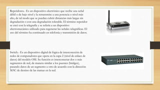 Repetidores.- Es un dispositivo electrónico que recibe una señal
débil o de bajo nivel y la retransmite a una potencia o nivel más
alto, de tal modo que se puedan cubrir distancias más largas sin
degradación o con una degradación tolerable. El término repetidor
se creó con la telegrafía y se refería a un dispositivo
electromecánico utilizado para regenerar las señales telegráficas. El
uso del término ha continuado en telefonía y transmisión de datos.
Switch.- Es un dispositivo digital de lógica de interconexión de
redes de computadores que opera en la capa 2 (nivel de enlace de
datos) del modelo OSI. Su función es interconectar dos o más
segmentos de red, de manera similar a los puentes (bridges),
pasando datos de un segmento a otro de acuerdo con la dirección
MAC de destino de las tramas en la red.
 