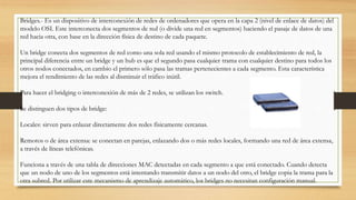 Bridges.- Es un dispositivo de interconexión de redes de ordenadores que opera en la capa 2 (nivel de enlace de datos) del
modelo OSI. Este interconecta dos segmentos de red (o divide una red en segmentos) haciendo el pasaje de datos de una
red hacia otra, con base en la dirección física de destino de cada paquete.
Un bridge conecta dos segmentos de red como una sola red usando el mismo protocolo de establecimiento de red, la
principal diferencia entre un bridge y un hub es que el segundo pasa cualquier trama con cualquier destino para todos los
otros nodos conectados, en cambio el primero sólo pasa las tramas pertenecientes a cada segmento. Esta característica
mejora el rendimiento de las redes al disminuir el tráfico inútil.
Para hacer el bridging o interconexión de más de 2 redes, se utilizan los switch.
Se distinguen dos tipos de bridge:
Locales: sirven para enlazar directamente dos redes físicamente cercanas.
Remotos o de área extensa: se conectan en parejas, enlazando dos o más redes locales, formando una red de área extensa,
a través de líneas telefónicas.
Funciona a través de una tabla de direcciones MAC detectadas en cada segmento a que está conectado. Cuando detecta
que un nodo de uno de los segmentos está intentando transmitir datos a un nodo del otro, el bridge copia la trama para la
otra subred. Por utilizar este mecanismo de aprendizaje automático, los bridges no necesitan configuración manual.
 