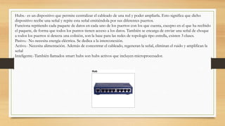 Hubs.- es un dispositivo que permite centralizar el cableado de una red y poder ampliarla. Esto significa que dicho
dispositivo recibe una señal y repite esta señal emitiéndola por sus diferentes puertos.
Funciona repitiendo cada paquete de datos en cada uno de los puertos con los que cuenta, excepto en el que ha recibido
el paquete, de forma que todos los puntos tienen acceso a los datos. También se encarga de enviar una señal de choque
a todos los puertos si detecta una colisión, son la base para las redes de topología tipo estrella, existen 3 clases.
Pasivo.- No necesita energía eléctrica. Se dedica a la interconexión.
Activo.- Necesita alimentación. Además de concentrar el cableado, regeneran la señal, eliminan el ruido y amplifican la
señal
Inteligente.-También llamados smart hubs son hubs activos que incluyen microprocesador.
 