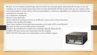 Routers.- Es un enrutador, elemento que marca el camino mas adecuado para la transmisión de mensajes en una red
completa, este toma el mejor camino para enviar los datos dependiendo del tipo de protocolo que este cargado, cuenta
con un procesador es el mas robusto, tiene mas procesadores y mucha mas capacidad en sus respectivas memorias, Sus
características esenciales son :
Es un dispositivo Inteligente
Procesa y toma decisiones
Genera tabla de enrutamiento (conoce si sus Routers vecinos están en funcionamiento).
Siempre toma una dirección Lógica.
Tiene varias interfaces (sirven para interconectarse con las redes LAN u otros Routers).
Reconoce las redes que tiene directamente conectadas
Mantiene una actualización constante de la topología (depende del protocolo).
LOAD 1/255 entre menor sea el numerador esta mas ocupado.
RALY 255/255 entre mayor sea el numerador es mas confiable y seguro.
 