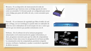 Brouters.- Es un dispositivo de interconexión de redes de
computadores que funciona como un bridge (puente de red) y
como un enrutador. Un brouter puede ser configurado para actuar
como bridge para parte del tráfico de red, y como enrutador para
el resto.
Firewall .- Es un elemento de seguridad que filtra el tráfico de red
que a él llega, con un cortafuegos se puede aislar un ordenador de
todos los otros ordenadores de la red excepto de uno o varios que
son los que nos interesa que puedan comunicarse con él.
Software.- :En el software de red se incluyen programas
relacionados con la interconexión de equipos informáticos, es
decir, programas necesarios para que las redes de computadoras
funcionen. Entre otras cosas, los programas de red hacen posible
la comunicación entre las computadoras, permiten compartir
recursos (software y hardware) y ayudan a controlar la seguridad
de dichos recursos.
 